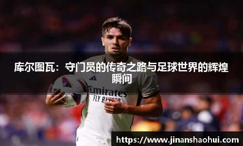 库尔图瓦：守门员的传奇之路与足球世界的辉煌瞬间